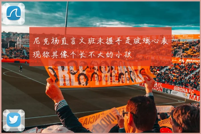 尼克杨直言文班未握手是玻璃心表现称其像个长不大的小孩