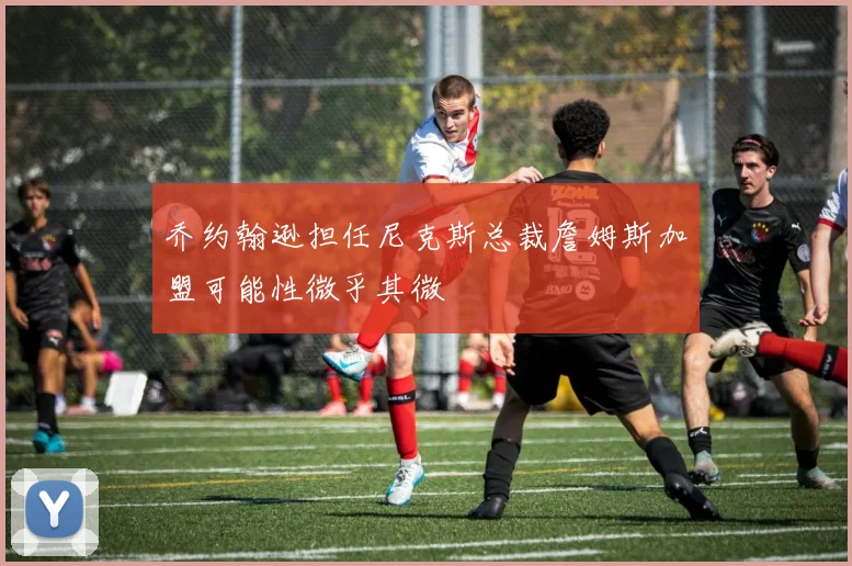 乔约翰逊担任尼克斯总裁詹姆斯加盟可能性微乎其微