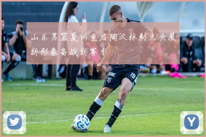 山东男篮夏训重启陶汉林剃光头展新形象备战新赛季