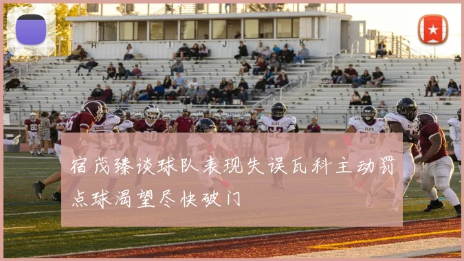 宿茂臻谈球队表现失误瓦科主动罚点球渴望尽快破门