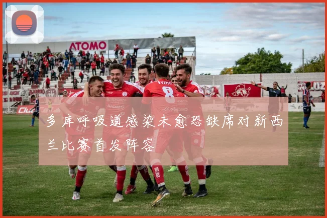 多库呼吸道感染未愈恐缺席对新西兰比赛首发阵容