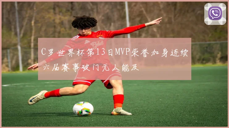 C罗世界杯第13日MVP荣誉加身连续六届赛事破门无人能及