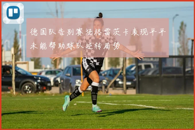 德国队告别赛场格雷茨卡表现平平未能帮助球队逆转局势