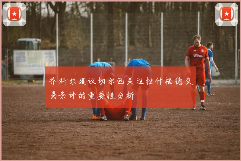 乔科尔建议切尔西关注拉什福德交易条件的重要性分析