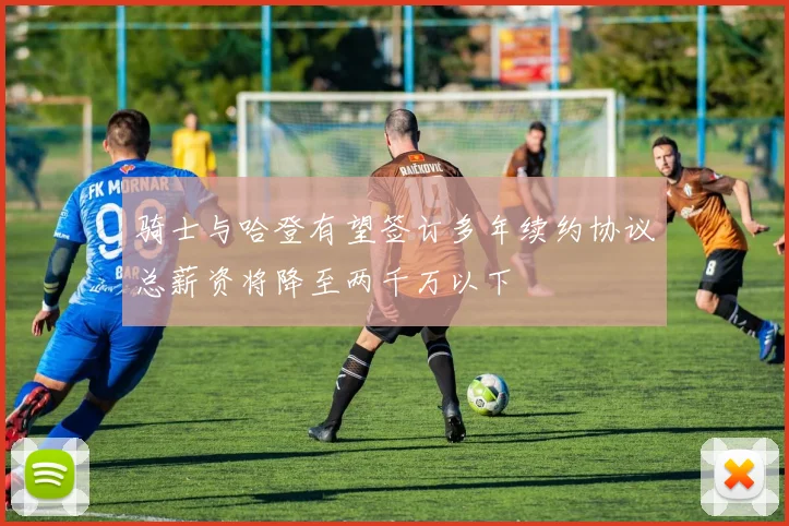 骑士与哈登有望签订多年续约协议总薪资将降至两千万以下
