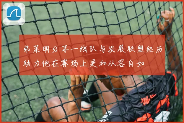 弗莱明分享一线队与发展联盟经历助力他在赛场上更加从容自如