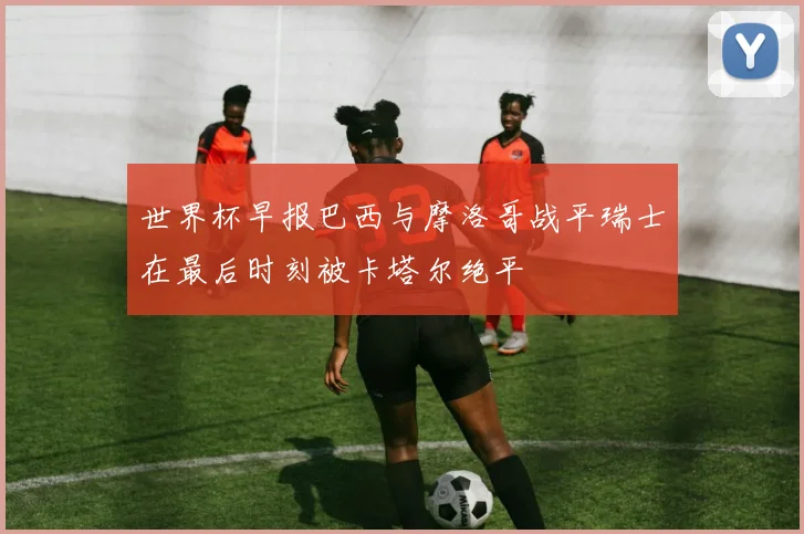 世界杯早报巴西与摩洛哥战平瑞士在最后时刻被卡塔尔绝平