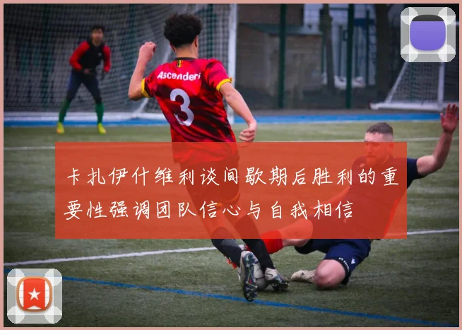 卡扎伊什维利谈间歇期后胜利的重要性强调团队信心与自我相信