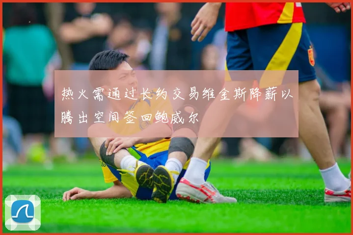 热火需通过长约交易维金斯降薪以腾出空间签回鲍威尔