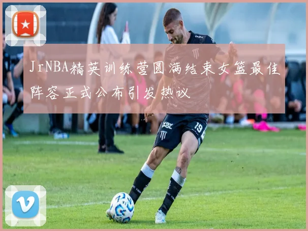 JrNBA精英训练营圆满结束女篮最佳阵容正式公布引发热议