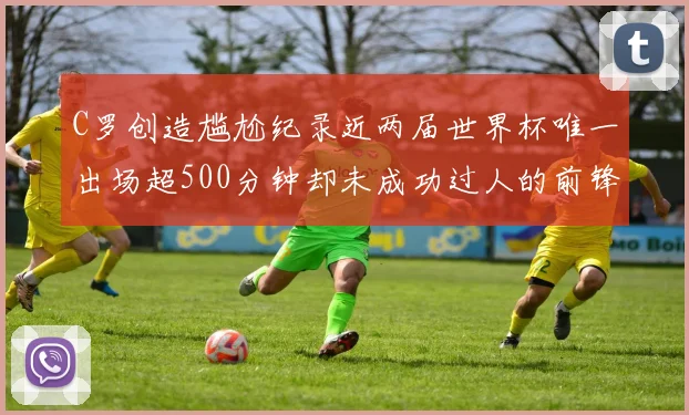 C罗创造尴尬纪录近两届世界杯唯一出场超500分钟却未成功过人的前锋