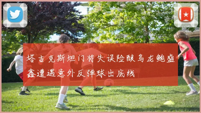 塔吉克斯坦门将失误险酿乌龙鲍盛鑫遭遇意外反弹球出底线