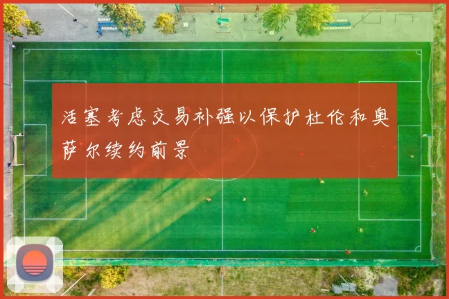 活塞考虑交易补强以保护杜伦和奥萨尔续约前景