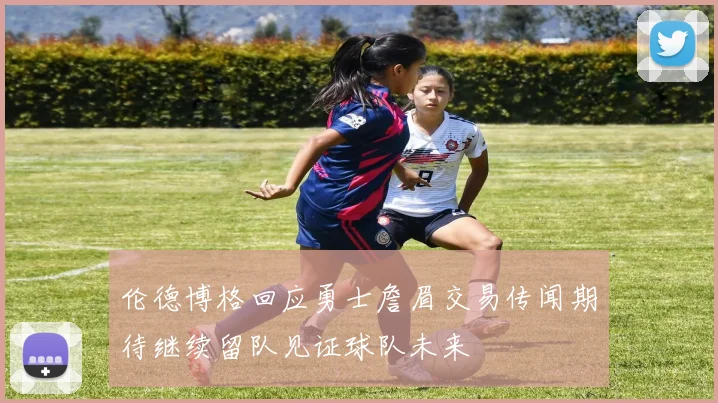 伦德博格回应勇士詹眉交易传闻期待继续留队见证球队未来