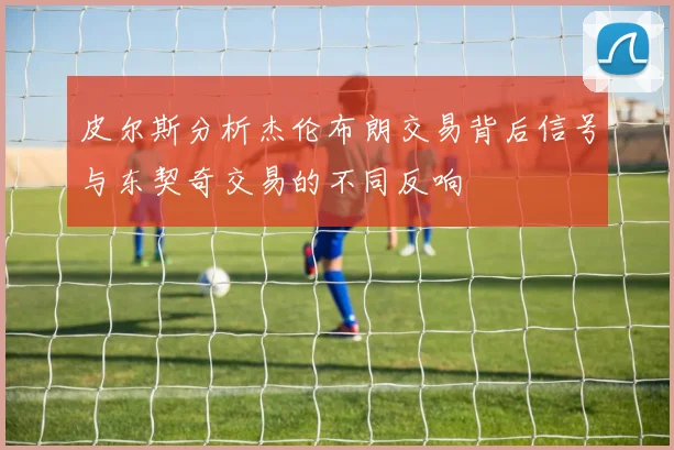 皮尔斯分析杰伦布朗交易背后信号与东契奇交易的不同反响